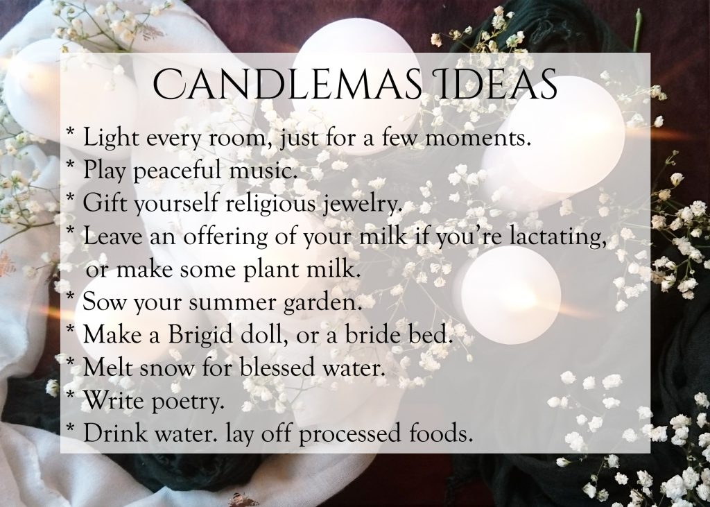 * Light every room, just for a few moments.
* Play peaceful music.
* Gift yourself religious jewelry.
* Leave an offering of your milk if you’re lactating, or make some plant milk.
* Sow your summer garden.
* Make a Brigid doll, or a bride bed.
* Melt snow for blessed water.
* Write poetry.
* Drink water. lay off processed foods.